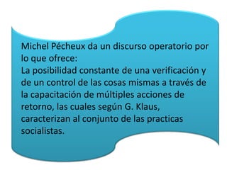 Michel Pécheux da un discurso operatorio por
lo que ofrece:
La posibilidad constante de una verificación y
de un control de las cosas mismas a través de
la capacitación de múltiples acciones de
retorno, las cuales según G. Klaus,
caracterizan al conjunto de las practicas
socialistas.
 