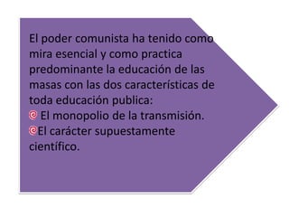 El poder comunista ha tenido como
mira esencial y como practica
predominante la educación de las
masas con las dos características de
toda educación publica:
El monopolio de la transmisión.
El carácter supuestamente
científico.
 