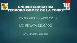 UNIDAD EDUCATIVA
TEODORO GOMEZ DE LA TORRE
PSICOLOGIA EDUCATIVA Y O.V.P.
LIC. RENATA DELGADO
AÑO LECTIVO 2016-2017
 