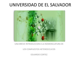 UNIVERSIDAD DE EL SALVADOR




  UNA BREVE INTRODUCCION A LA NOMENCLATURA DE

         LOS COMPUESTOS HETEROCICLICOS

                EDUARDO CORTEZ
 