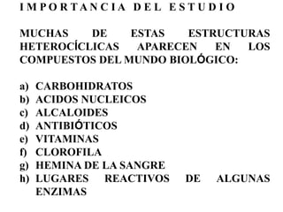 I M PO R TAN C IA D E L E S T U D I O

MUCHAS    DE    ESTAS   ESTRUCTURAS
HETEROCÍCLICAS   APARECEN   EN  LOS
COMPUESTOS DEL MUNDO BIOLÓGICO:

a)   CARBOHIDRATOS
b)   ACIDOS NUCLEICOS
c)   ALCALOIDES
d)   ANTIBIÓTICOS
e)   VITAMINAS
f)   CLOROFILA
g)   HEMINA DE LA SANGRE
h)   LUGARES REACTIVOS      DE   ALGUNAS
     ENZIMAS
 
