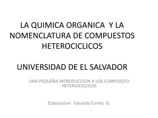 LA QUIMICA ORGANICA Y LA
NOMENCLATURA DE COMPUESTOS
       HETEROCICLICOS

 UNIVERSIDAD DE EL SALVADOR
   UNA PEQUEÑA INTRODUCCION A LOS COMPUESTO
                HETEROICICLICOS


          Elaboracion Eduardo Cortez G.
 