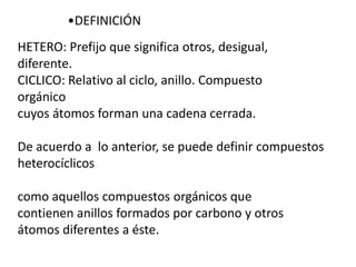 •DEFINICIÓN
HETERO: Prefijo que significa otros, desigual,
diferente.
CICLICO: Relativo al ciclo, anillo. Compuesto
orgánico
cuyos átomos forman una cadena cerrada.

De acuerdo a lo anterior, se puede definir compuestos
heterocíclicos

como aquellos compuestos orgánicos que
contienen anillos formados por carbono y otros
átomos diferentes a éste.
 