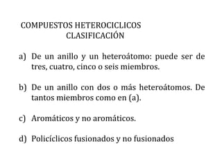 COMPUESTOS HETEROCICLICOS
         CLASIFICACIÓN

a) De un anillo y un heteroátomo: puede ser de
   tres, cuatro, cinco o seis miembros.

b) De un anillo con dos o más heteroátomos. De
   tantos miembros como en (a).

c) Aromáticos y no aromáticos.

d) Policíclicos fusionados y no fusionados
 