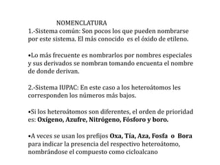 NOMENCLATURA
1.-Sistema común: Son pocos los que pueden nombrarse
por este sistema. El más conocido es el óxido de etileno.

•Lo más frecuente es nombrarlos por nombres especiales
y sus derivados se nombran tomando encuenta el nombre
de donde derivan.

2.-Sistema IUPAC: En este caso a los heteroátomos les
corresponden los números más bajos.

•Si los heteroátomos son diferentes, el orden de prioridad
es: Oxígeno, Azufre, Nitrógeno, Fósforo y boro.

•A veces se usan los prefijos Oxa, Tía, Aza, Fosfa o Bora
para indicar la presencia del respectivo heteroátomo,
nombrándose el compuesto como cicloalcano
 
