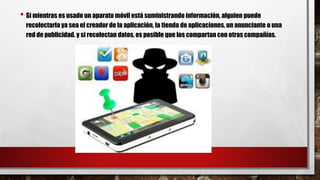 • Si mientras es usado un aparato móvil está suministrando información, alguien puede
recolectarla ya sea el creador de la aplicación, la tienda de aplicaciones, un anunciante o una
red de publicidad. y si recolectan datos, es posible que los compartan con otras compañías.
 