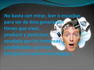 No basta con mirar, leer o escuchar, para ser de ésta generación  tienes que crear,  producir y participar,  ayudado por las inmensas posibilidades que hoy  brindan las nuevas tecnologías. 