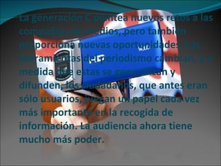 La generación C plantea nuevos retos a las compañías de medios, pero también proporciona nuevas oportunidades. Las herramientas del periodismo cambian, y a medida que estas se generalizan y difunden, los ciudadanos, que antes eran sólo usuarios, juegan un papel cada vez más importante en la recogida de información. La audiencia ahora tiene mucho más poder. 