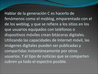 Hablar de la generación C es hacerlo de fenómenos como el moblog, emparentado con el de los weblog, y que se refiere a los sitios en los que usuarios equipados con teléfonos o dispositivos móviles crean bitácoras digitales. Utilizando las capacidades de Internet móvil, las imágenes digitales pueden ser publicadas y compartidas instantáneamente por otros usuarios. Y el tipo de noticias que se comparten cubren ya todo el espectro posible. 