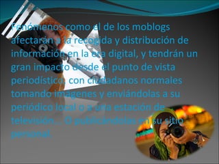 Fe nómenos como el de los moblogs afectarán a la recogida y distribución de información en la era digital, y tendrán un gran impacto desde el punto de vista periodístico, con ciudadanos normales tomando imágenes y enviándolas a su periódico local o a una estación de televisión... O publicándolas en su sitio personal. 