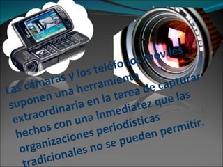 Las cámaras y los teléfonos móviles suponen una herramienta extraordinaria en la tarea de capturar hechos con una inmediatez que las organizaciones periodísticas tradicionales no se pueden permitir. 