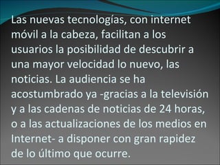 Las nuevas tecnologías, con internet móvil a la cabeza, facilitan a los usuarios la posibilidad de descubrir a una mayor velocidad lo nuevo, las noticias. La audiencia se ha acostumbrado ya -gracias a la televisión y a las cadenas de noticias de 24 horas, o a las actualizaciones de los medios en Internet- a disponer con gran rapidez de lo último que ocurre. 