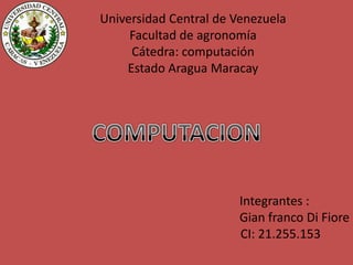 Universidad Central de Venezuela
     Facultad de agronomía
     Cátedra: computación
    Estado Aragua Maracay




                       Integrantes :
                       Gian franco Di Fiore
                       CI: 21.255.153
 