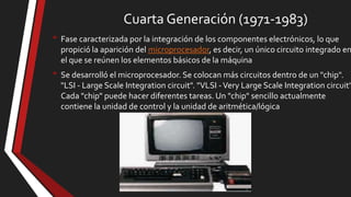 Cuarta Generación (1971-1983)
• Fase caracterizada por la integración de los componentes electrónicos, lo que

propició la aparición del microprocesador, es decir, un único circuito integrado en
el que se reúnen los elementos básicos de la máquina

• Se desarrolló el microprocesador. Se colocan más circuitos dentro de un "chip".

"LSI - Large Scale Integration circuit". "VLSI - Very Large Scale Integration circuit"
Cada "chip" puede hacer diferentes tareas. Un "chip" sencillo actualmente
contiene la unidad de control y la unidad de aritmética/lógica

 