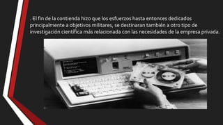 . El fin de la contienda hizo que los esfuerzos hasta entonces dedicados
principalmente a objetivos militares, se destinaran también a otro tipo de
investigación científica más relacionada con las necesidades de la empresa privada.

 