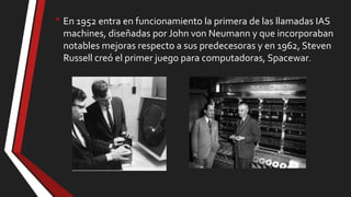 • En 1952 entra en funcionamiento la primera de las llamadas IAS
machines, diseñadas por John von Neumann y que incorporaban
notables mejoras respecto a sus predecesoras y en 1962, Steven
Russell creó el primer juego para computadoras, Spacewar.

 
