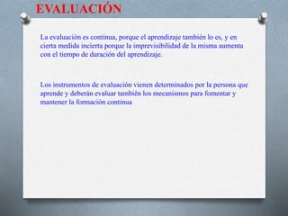 EVALUACIÓN
La evaluación es continua, porque el aprendizaje también lo es, y en
cierta medida incierta porque la imprevisibilidad de la misma aumenta
con el tiempo de duración del aprendizaje.
Los instrumentos de evaluación vienen determinados por la persona que
aprende y deberán evaluar también los mecanismos para fomentar y
mantener la formación continua
 
