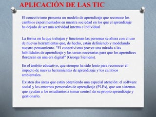 APLICACIÓN DE LAS TIC
El conectivismo presenta un modelo de aprendizaje que reconoce los
cambios experimentados en nuestra sociedad en los que el aprendizaje
ha dejado de ser una actividad interna e individual
La forma en la que trabajan y funcionan las personas se altera con el uso
de nuevas herramientas que, de hecho, están definiendo y modelando
nuestro pensamiento. "El conectivismo provee una mirada a las
habilidades de aprendizaje y las tareas necesarias para que los aprendices
florezcan en una era digital" (George Siemens).
En el ámbito educativo, que siempre ha sido lento para reconocer el
impacto de nuevas herramientas de aprendizaje y los cambios
ambientales.
Existen dos áreas que están obteniendo una especial atención: el software
social y los entornos personales de aprendizaje (PLEs), que son sistemas
que ayudan a los estudiantes a tomar control de su propio aprendizaje y
gestionarlo.
 