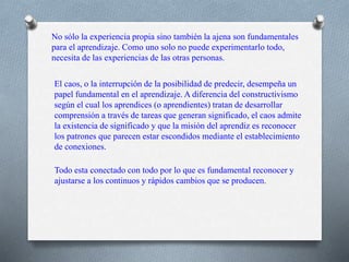 No sólo la experiencia propia sino también la ajena son fundamentales
para el aprendizaje. Como uno solo no puede experimentarlo todo,
necesita de las experiencias de las otras personas.
El caos, o la interrupción de la posibilidad de predecir, desempeña un
papel fundamental en el aprendizaje. A diferencia del constructivismo
según el cual los aprendices (o aprendientes) tratan de desarrollar
comprensión a través de tareas que generan significado, el caos admite
la existencia de significado y que la misión del aprendiz es reconocer
los patrones que parecen estar escondidos mediante el establecimiento
de conexiones.
Todo esta conectado con todo por lo que es fundamental reconocer y
ajustarse a los continuos y rápidos cambios que se producen.
 