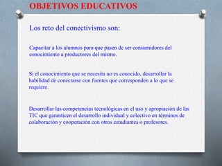 OBJETIVOS EDUCATIVOS
Los reto del conectivismo son:
Capacitar a los alumnos para que pasen de ser consumidores del
conocimiento a productores del mismo.
Si el conocimiento que se necesita no es conocido, desarrollar la
habilidad de conectarse con fuentes que corresponden a lo que se
requiere.
Desarrollar las competencias tecnológicas en el uso y apropiación de las
TIC que garanticen el desarrollo individual y colectivo en términos de
colaboración y cooperación con otros estudiantes o profesores.
 