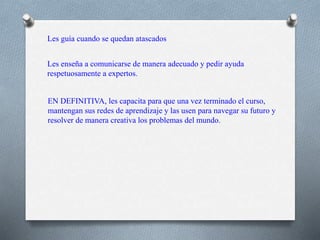 Les guía cuando se quedan atascados
Les enseña a comunicarse de manera adecuado y pedir ayuda
respetuosamente a expertos.
EN DEFINITIVA, les capacita para que una vez terminado el curso,
mantengan sus redes de aprendizaje y las usen para navegar su futuro y
resolver de manera creativa los problemas del mundo.
 