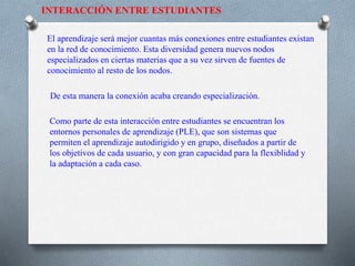 INTERACCIÓN ENTRE ESTUDIANTES
El aprendizaje será mejor cuantas más conexiones entre estudiantes existan
en la red de conocimiento. Esta diversidad genera nuevos nodos
especializados en ciertas materias que a su vez sirven de fuentes de
conocimiento al resto de los nodos.
De esta manera la conexión acaba creando especialización.
Como parte de esta interacción entre estudiantes se encuentran los
entornos personales de aprendizaje (PLE), que son sistemas que
permiten el aprendizaje autodirigido y en grupo, diseñados a partir de
los objetivos de cada usuario, y con gran capacidad para la flexiblidad y
la adaptación a cada caso.
 