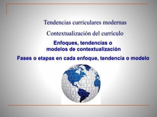 Tendencias curriculares modernas
Contextualización del currículo
Enfoques, tendencias o
modelos de contextualización
Fases o etapas en cada enfoque, tendencia o modelo
 