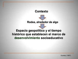 Contexto
Rodea, alrededor de algo
Espacio geopolítico y el tiempo
histórico que establecen el marco de
desenvolvimiento socioeducativo
Guédez (1997)
 