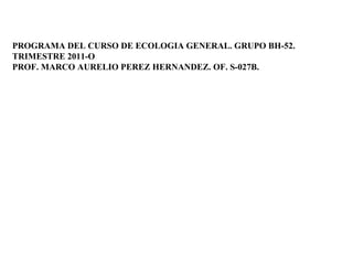 PROGRAMA DEL CURSO DE ECOLOGIA GENERAL. GRUPO BH-52. TRIMESTRE 2011-O PROF. MARCO AURELIO PEREZ HERNANDEZ.  OF. S-027B. 