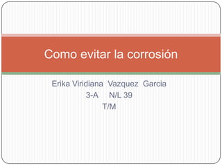 Erika Viridiana Vazquez Garcia
3-A N/L 39
T/M
Como evitar la corrosión
 