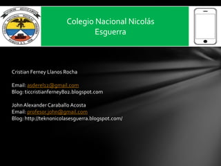 Colegio Nacional Nicolás
Esguerra
Cristian Ferney Llanos Rocha
Email: asderel12@gmail.com
Blog: ticcristianferney802.blogspot.com
John Alexander Caraballo Acosta
Email: profesor.john@gmail.com
Blog: http://teknonicolasesguerra.blogspot.com/
 