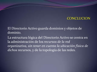 CONCLUCIONEl Directorio Activo guarda dominios y objetos de dominio.La estructura lógica del Directorio Activo se centra en la administración de los recursos de la red organizativa, sin tener en cuenta la ubicación física de dichos recursos, y de la topología de las redes.