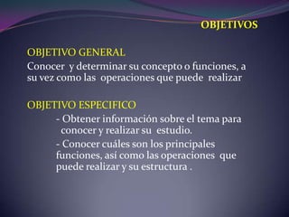 OBJETIVOSOBJETIVO GENERALConocer  y determinar su concepto o funciones, a su vez como las  operaciones que puede  realizarOBJETIVO ESPECIFICO 	- Obtener información sobre el tema para 	  conocer y realizar su  estudio. 	- Conocer cuáles son los principales 	   	funciones, así como las operaciones  que     	puede realizar y su estructura .