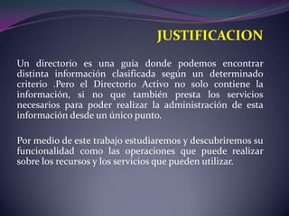 JUSTIFICACIONUn directorio es una guía donde podemos encontrar distinta información clasificada según un determinado criterio .Pero el Directorio Activo no solo contiene la información, si no que también presta los servicios necesarios para poder realizar la administración de esta información desde un único punto.Por medio de este trabajo estudiaremos y descubriremos su funcionalidad como las operaciones que puede realizar sobre los recursos y los servicios que pueden utilizar.