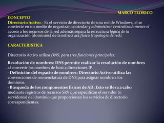 MARCO TEORICOCONCEPTODirectorio Activo.- Es el servicio de directorio de una red de Windows, el se convierte en un medio de organizar, controlar y administrar centralizadamente elacceso a los recursos de la red además separa la estructura lógica de la organización (dominios) de la estructura física (topología de red).CARACTERISTICADirectorio Activo utiliza DNS, para tres funciones principales:Resolución de nombres: DNS permite realizar la resolución de nombresal convertir los nombres de host a direcciones IP.· Definición del espacio de nombres: Directorio Activo utiliza lasconvenciones de nomenclatura de DNS para asignar nombre a losdominios.· Búsqueda de los componentes físicos de AD: Esto se lleva a cabomediante registros de recursos SRV que especifican el servidor (oservidores) del dominio que proporcionan los servicios de directoriocorrespondientes.
