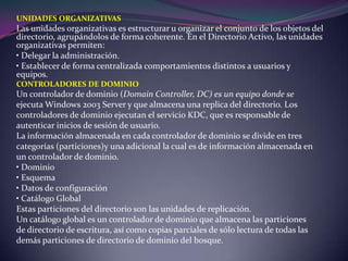 UNIDADES ORGANIZATIVASLas unidades organizativas es estructurar u organizar el conjunto de los objetos del directorio, agrupándolos de forma coherente. En el Directorio Activo, las unidades organizativas permiten:• Delegar la administración.• Establecer de forma centralizada comportamientos distintos a usuarios y  equipos.CONTROLADORES DE DOMINIOUn controlador de dominio (DomainController, DC) es un equipo donde seejecuta Windows 2003 Server y que almacena una replica del directorio. Loscontroladores de dominio ejecutan el servicio KDC, que es responsable deautenticar inicios de sesión de usuario.La información almacenada en cada controlador de dominio se divide en trescategorías (particiones)y una adicional la cual es de información almacenada enun controlador de dominio.• Dominio• Esquema• Datos de configuración• Catálogo GlobalEstas particiones del directorio son las unidades de replicación.Un catálogo global es un controlador de dominio que almacena las particionesde directorio de escritura, así como copias parciales de sólo lectura de todas lasdemás particiones de directorio de dominio del bosque.