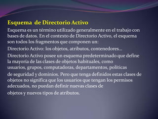 Esquema  de Directorio ActivoEsquema es un término utilizado generalmente en el trabajo con bases de datos. En el contexto de Directorio Activo, el esquema son todos los fragmentos que componen un:Directorio Activo: los objetos, atributos, contenedores…Directorio Activo posee un esquema predeterminado que define la mayoría de las clases de objetos habituales, como usuarios, grupos, computadoras, departamentos, políticasde seguridad y dominios. Pero que tenga definidos estas clases de objetos no significa que los usuarios que tengan los permisos adecuados, no puedan definir nuevas clases deobjetos y nuevos tipos de atributos.