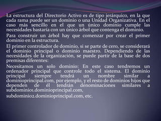 La estructura del Directorio Activo es de tipo jerárquico, en la que cada rama puede ser un dominio o una Unidad Organizativa. En el caso más sencillo en el que un único dominio cumple las necesidades bastaría con un único árbol que contenga el dominio.Para construir un árbol hay que comenzar por crear el primer dominio en la estructura.El primer controlador de dominio, si se parte de cero, se considerará el dominio principal o dominio maestro. Dependiendo de las necesidades de la organización, se puede partir de la base de dos premisas diferentes:Necesitamos un solo dominio: En este caso tendremos un ordenador principal que controle todo el sistema. El dominio principal siempre tendrá un nombre similar a dominioprincipal.com, por ejemplo, y el resto de dominios hijos que dependen de él tendrán denominaciones similares a subdominio1.dominioprincipal.com,subdominio2.dominioprincipal.com, etc.
