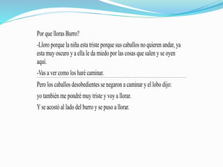 Por que lloras Burro?
-Lloro porque la niña esta triste porque sus caballos no quieren andar, ya
esta muy oscuro y a ella le da miedo por las cosas que salen y se oyen
aquí.
-Vas a ver como los haré caminar.
Pero los caballos desobedientes se negaron a caminar y el lobo dijo:
yo también me pondré muy triste y voy a llorar.
Yse acostó al lado del burro y se puso a llorar.
 