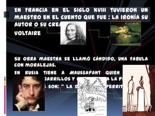 En Francia en el siglo XVIII tuvieron un
maestro en el cuento que fue : La ironía su
autor o su creador fue
Voltaire



Su obra maestra se llamó Cándido, una fabula
con moralejas.
En Rusia tiene a Maussapant quien comenzó
haciendo cigarrillos y chistes para la prensa .
Sus cuentos son: “ la Dama y el Perrito” y “ la
Cigarra”
 