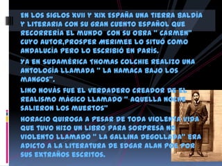 En los siglos XVII y XIX España una tierra baldía
y literaria con su gran cuento español que
recorrería el mundo con su obra “ Carmen”
cuyo autor,Prosper Merimee lo situó como
Andalucía pero lo escribió en parís.
Ya en Sudamérica Thomas Colchie realizo una
antología llamada “ La hamaca bajo los
mangos”.
Lino Novás fue el verdadero creador de el
realismo mágico llamado “ Aquella noche
salieron los muertos”
Horacio Quiroga a pesar de toda violenta vida
que tuvo hizo un libro para sorpresa no
violento llamado “ La Gallina Degollada” era
adicto a la literatura de Edgar Alan Poe por
sus extraños escritos.
 