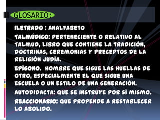 GLOSARIO:
Iletrado : Analfabeto
Talmúdico: Perteneciente o relativo al
Talmud, libro que contiene la tradición,
doctrinas, ceremonias y preceptos de la
religión judía.
epígono. Hombre que sigue las huellas de
otro, especialmente el que sigue una
escuela o un estilo de una generación.
Autodidacta: Que se instruye por sí mismo.
Reaccionario: Que propende a restablecer
lo abolido.
 