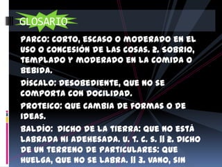 GLOSARIO
Parco: Corto, escaso o moderado en el
uso o concesión de las cosas. 2. Sobrio,
templado y moderado en la comida o
bebida.
Díscalo: Desobediente, que no se
comporta con docilidad.
Proteico: Que cambia de formas o de
ideas.
Baldío: Dicho de la tierra: Que no está
labrada ni adehesada. U. t. c. s. || 2. Dicho
de un terreno de particulares: Que
huelga, que no se labra. || 3. Vano, sin
 