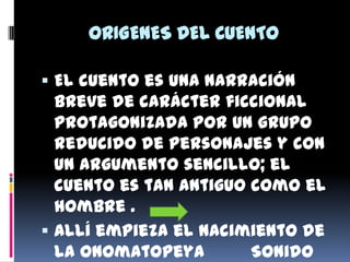 ORIGENES DEL CUENTO

 El cuento es una narración
  breve de carácter ficcional
  protagonizada por un grupo
  reducido de personajes y con
  un argumento sencillo; el
  cuento es tan antiguo como el
  hombre .
 Allí empieza el nacimiento de
  la Onomatopeya        Sonido
 