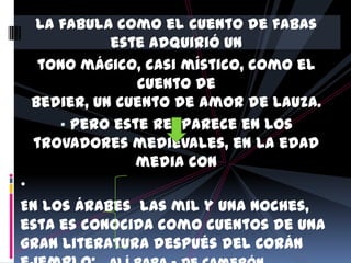 La fabula como el cuento de fabas
              este adquirió un
     tono mágico, casi místico, como el
                 cuento de
    Bedier, un cuento de amor de Lauza.
       • pero este reaparece en los
    trovadores medievales, en la edad
                 media con
•
En los Árabes las mil y una noches,
esta es conocida como cuentos de una
gran literatura después del Corán
 