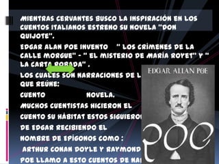 Mientras Cervantes busco la inspiración en los
cuentos Italianos estreno su novela “Don
Quijote”.
Edgar Alan Poe invento “ Los crímenes de la
calle morgue” – “ el misterio de María Royet” y “
La carta Robada” .
Los cuales son narraciones de literatura policial
que reúne:
Cuento            Novela.
Muchos cuentistas hicieron el
Cuento su hábitat estos siguieron el dictado
de Edgar recibiendo el
nombre de Epígonos como :
 Arthur Conan Doyle y Raymond Chandler
Poe llamo a esto cuentos de narración en
 