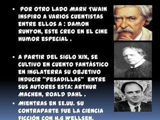  Por otro lado Mark Twain
  inspiro a varios cuentistas
  entre ellos a : Damon
  Runyon, este creo en el cine
  humor especial .

 A partir del siglo XIX, se
  cultivo en cuento fantástico
  en Inglaterra su objetivo
  inducir “pesadillas” entre
  sus autores esta: Arthur
  Machen, Roald Dahl .
 Mientras en EE.UU. Su
  contraparte fue la ciencia
 