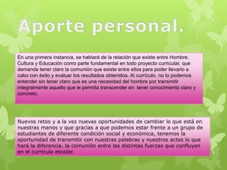 En una primera instancia, se hablará de la relación que existe entre Hombre,
Cultura y Educación como parte fundamental en todo proyecto curricular, que
demanda tener claro la comunión que existe entre ellos para poder llevarlo a
cabo con éxito y evaluar los resultados obtenidos. Al currículo. no lo podemos
entender sin tener claro que es una necesidad del hombre por transmitir
integralmente aquello que le permita transcender en tener conocimiento claro y
concreto.
.



Nuevos retos y a la vez nuevas oportunidades de cambiar lo que está en
nuestras manos y que gracias a que podemos estar frente a un grupo de
estudiantes de diferente condición social y económica, tenemos la
oportunidad de transmitir con nuestras palabras y nuestros actos lo que
hará la diferencia. la comunión entre las distintas fuerzas que confluyen
en el currículo escolar.
 
