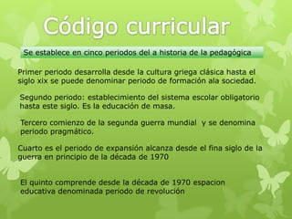 Se establece en cinco periodos del a historia de la pedagógica

Primer periodo desarrolla desde la cultura griega clásica hasta el
siglo xix se puede denominar periodo de formación ala sociedad.

Segundo periodo: establecimiento del sistema escolar obligatorio
hasta este siglo. Es la educación de masa.

Tercero comienzo de la segunda guerra mundial y se denomina
periodo pragmático.

Cuarto es el periodo de expansión alcanza desde el fina siglo de la
guerra en principio de la década de 1970


El quinto comprende desde la década de 1970 espacion
educativa denominada periodo de revolución
 