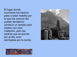 El lugar donde
ocurrieron los hechos
pasó a estar maldito por
lo que los vecinos del
pueblo decidieron
construir un templo para
acabar con esta
maldición, pero las
piedras que se ponían
por el día, eran
derribadas por la noche.
 